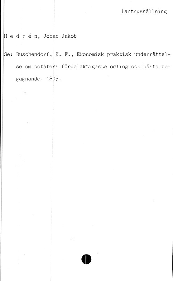 ﻿Lanthushållning
Hedrén, Johan Jakob
Se: Buschendorf, K. F., Ekonomisk praktisk underrättel-
se om potäters fördelaktigaste odling och bästa be-
gagnande . 1805.